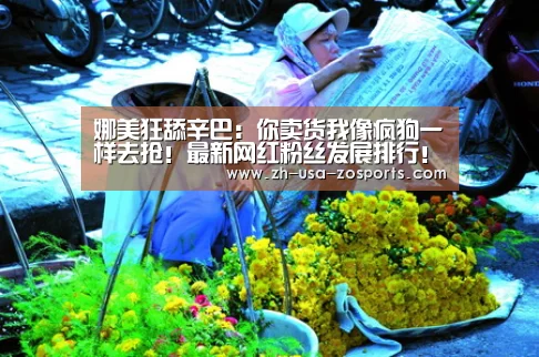 
娜美狂舔辛巴：你卖货我像疯狗一样去抢！最新网红粉丝发展排行
