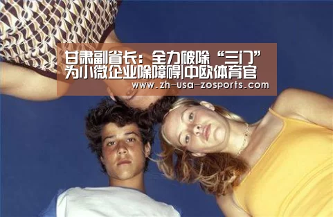 甘肃副省长:全力破除“三门”为小微企业除障碍|中欧体育官网入口,中欧体育官方下载,中欧体育平台(图2) 中欧体育官网入口,中欧体育官方下载,中欧体育平台