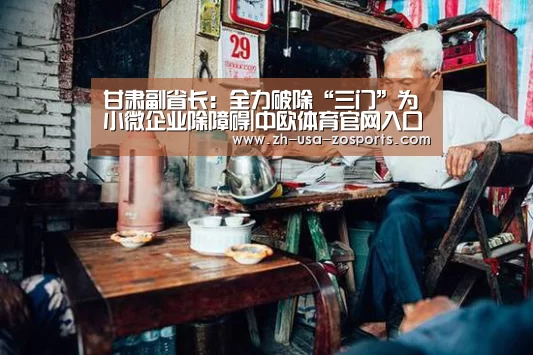 甘肃副省长:全力破除“三门”为小微企业除障碍|中欧体育官网入口,中欧体育官方下载,中欧体育平台(图3) 中欧体育官网入口,中欧体育官方下载,中欧体育平台